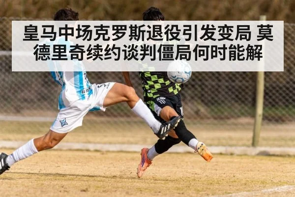 皇马中场克罗斯退役引发变局 莫德里奇续约谈判僵局何时能解